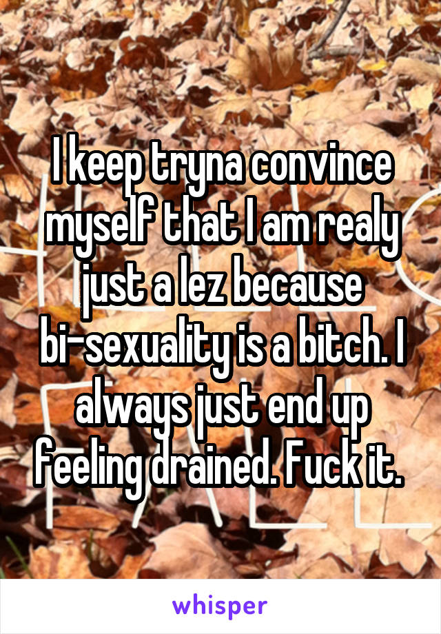 I keep tryna convince myself that I am realy just a lez because bi-sexuality is a bitch. I always just end up feeling drained. Fuck it. 