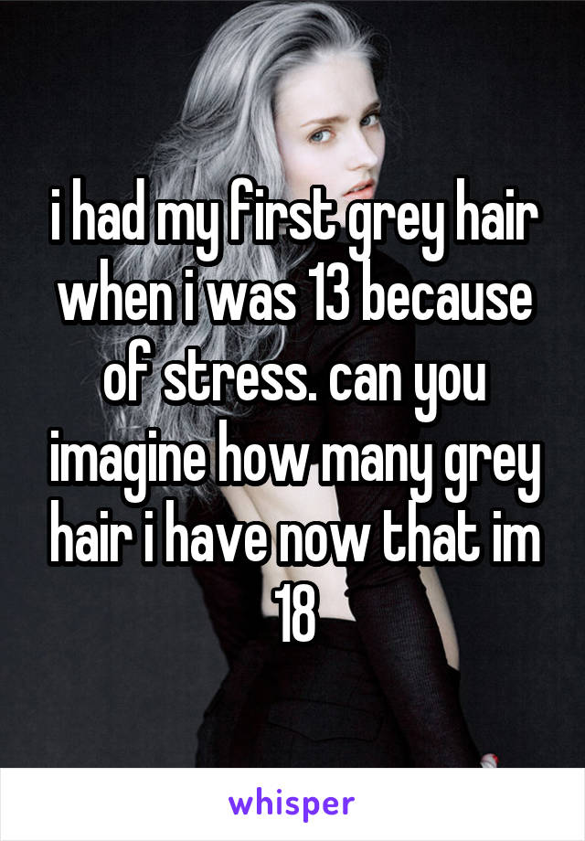 i had my first grey hair when i was 13 because of stress. can you imagine how many grey hair i have now that im 18