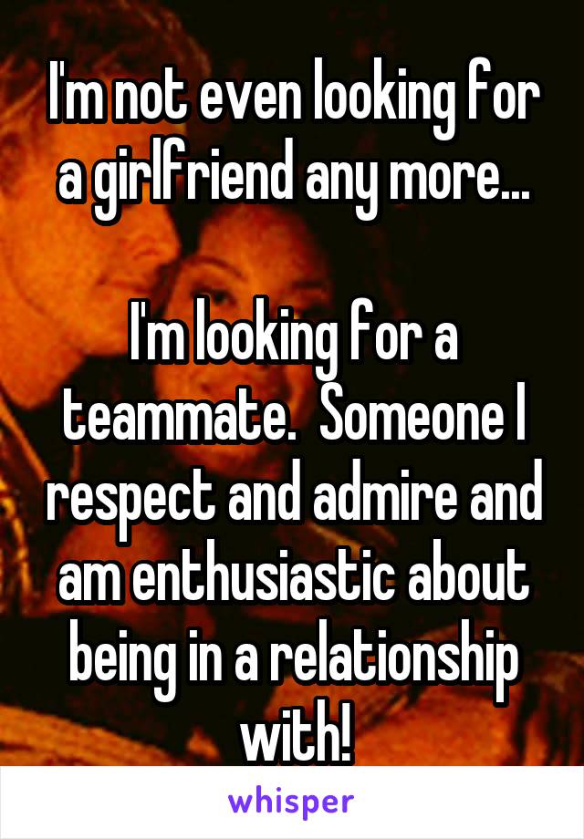 I'm not even looking for a girlfriend any more...

I'm looking for a teammate.  Someone I respect and admire and am enthusiastic about being in a relationship with!