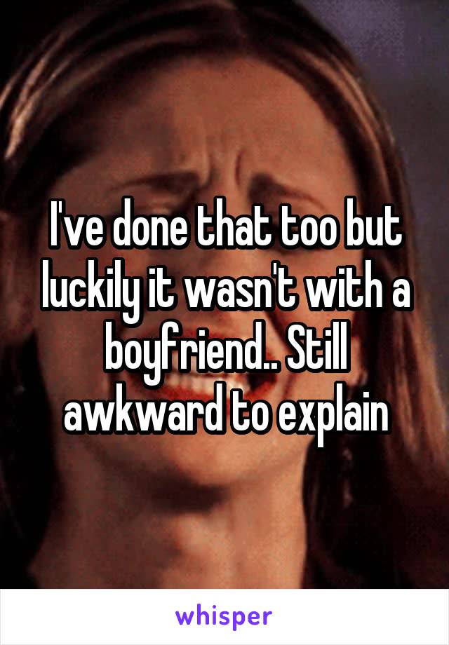 I've done that too but luckily it wasn't with a boyfriend.. Still awkward to explain