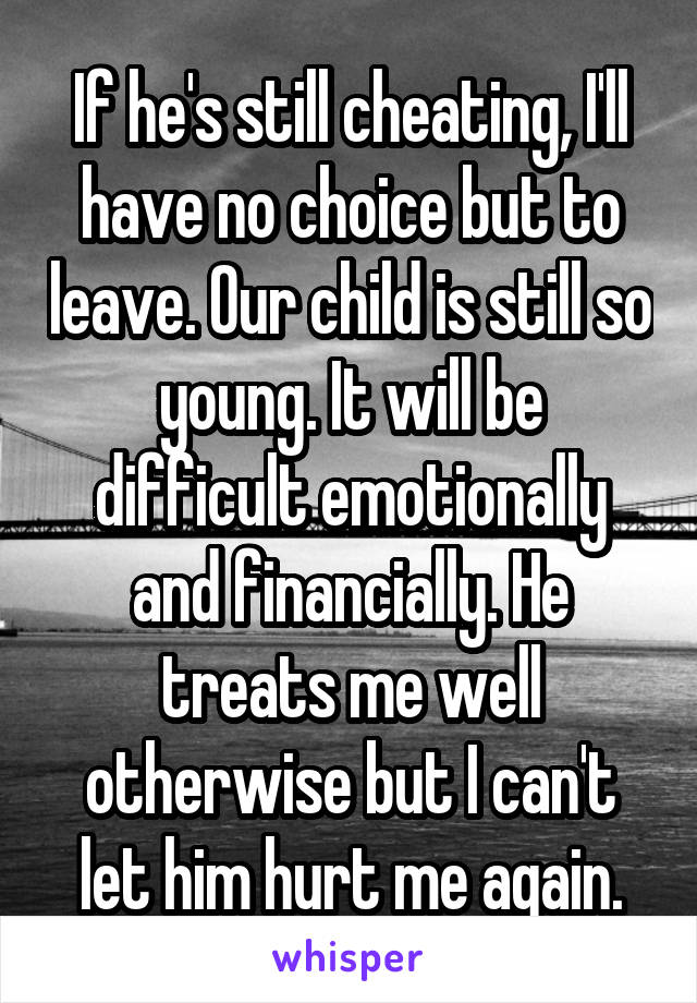 If he's still cheating, I'll have no choice but to leave. Our child is still so young. It will be difficult emotionally and financially. He treats me well otherwise but I can't let him hurt me again.