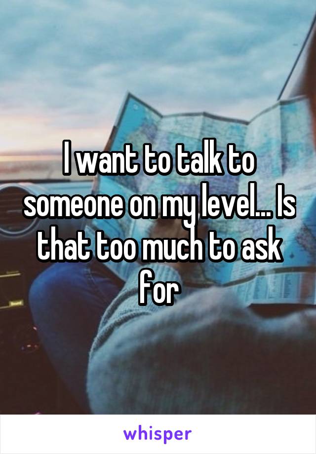 I want to talk to someone on my level... Is that too much to ask for