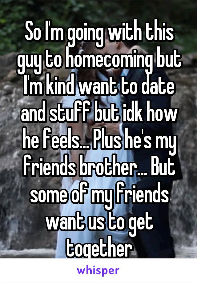 So I'm going with this guy to homecoming but I'm kind want to date and stuff but idk how he feels... Plus he's my friends brother... But some of my friends want us to get together