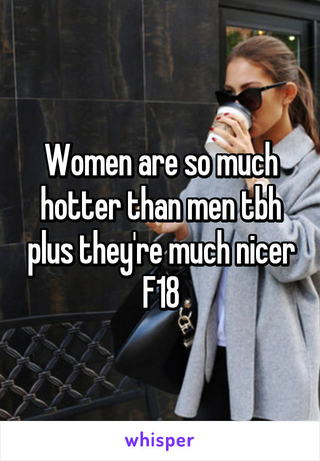 Women are so much hotter than men tbh plus they're much nicer
F18