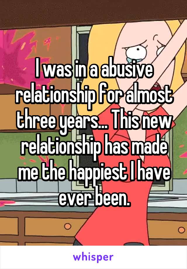 I was in a abusive relationship for almost three years... This new relationship has made me the happiest I have ever been.