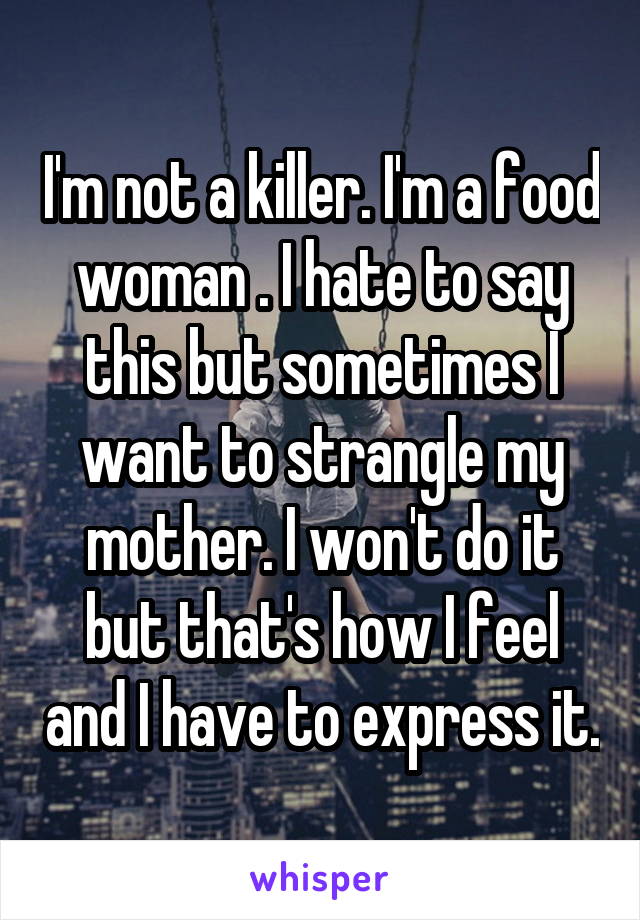 I'm not a killer. I'm a food woman . I hate to say this but sometimes I want to strangle my mother. I won't do it but that's how I feel and I have to express it.