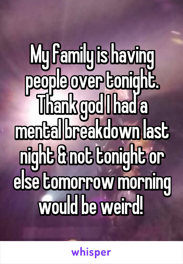 My family is having people over tonight. Thank god I had a mental breakdown last night & not tonight or else tomorrow morning would be weird! 