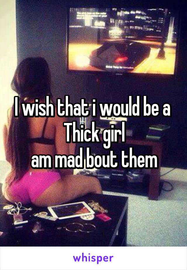 I wish that i would be a 
Thick girl
am mad bout them