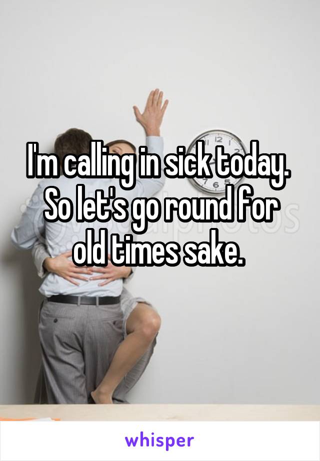 I'm calling in sick today. 
So let's go round for old times sake. 
