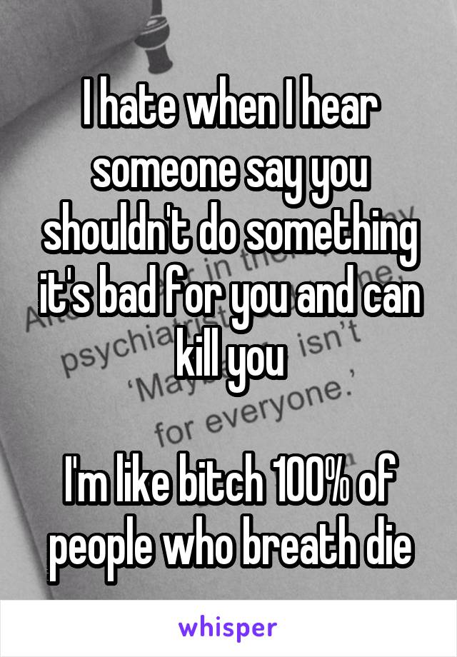 I hate when I hear someone say you shouldn't do something it's bad for you and can kill you

I'm like bitch 100% of people who breath die