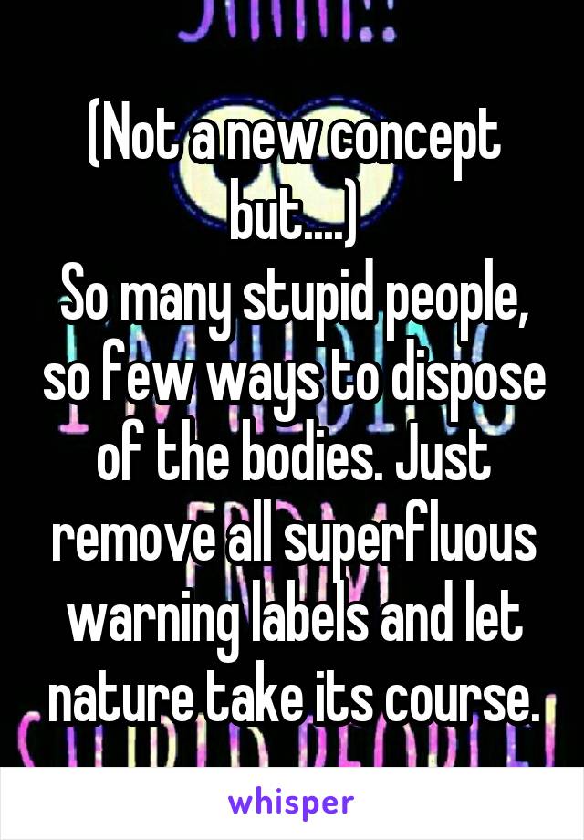 (Not a new concept but....)
So many stupid people, so few ways to dispose of the bodies. Just remove all superfluous warning labels and let nature take its course.