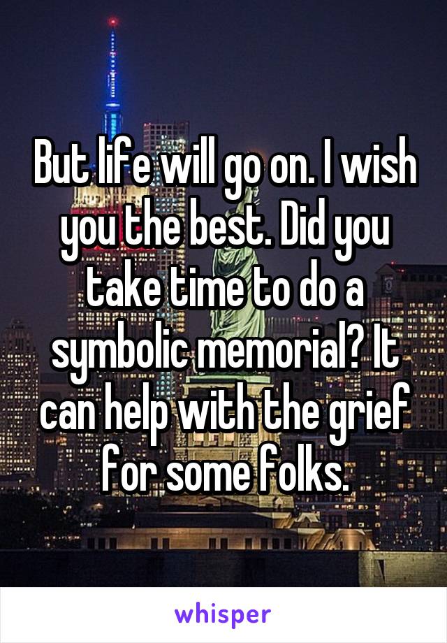 But life will go on. I wish you the best. Did you take time to do a symbolic memorial? It can help with the grief for some folks.