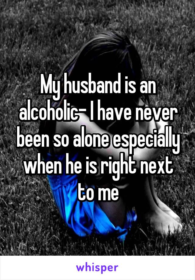 My husband is an alcoholic- I have never been so alone especially when he is right next to me