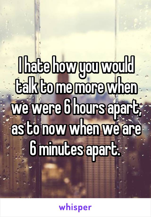 I hate how you would talk to me more when we were 6 hours apart, as to now when we are 6 minutes apart. 