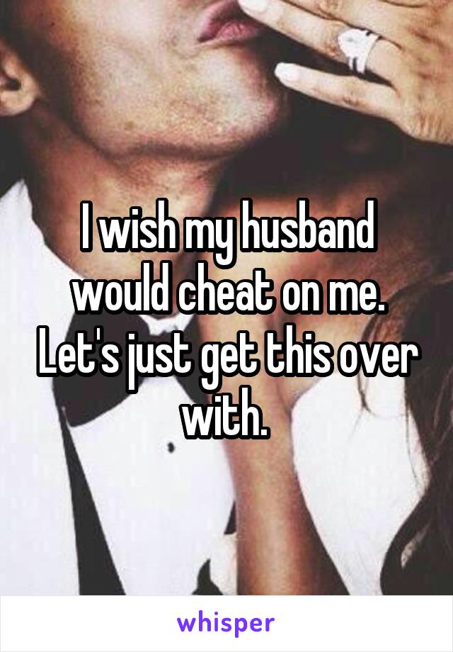 I wish my husband would cheat on me. Let's just get this over with. 