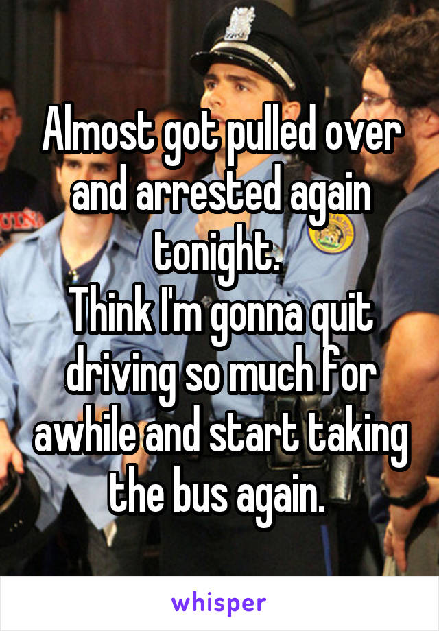 Almost got pulled over and arrested again tonight. 
Think I'm gonna quit driving so much for awhile and start taking the bus again. 