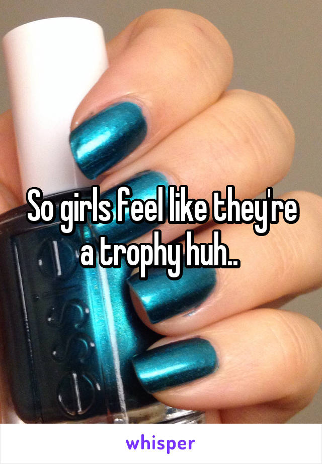 So girls feel like they're a trophy huh.. 