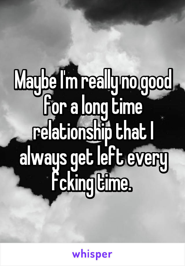 Maybe I'm really no good for a long time relationship that I always get left every fcking time. 