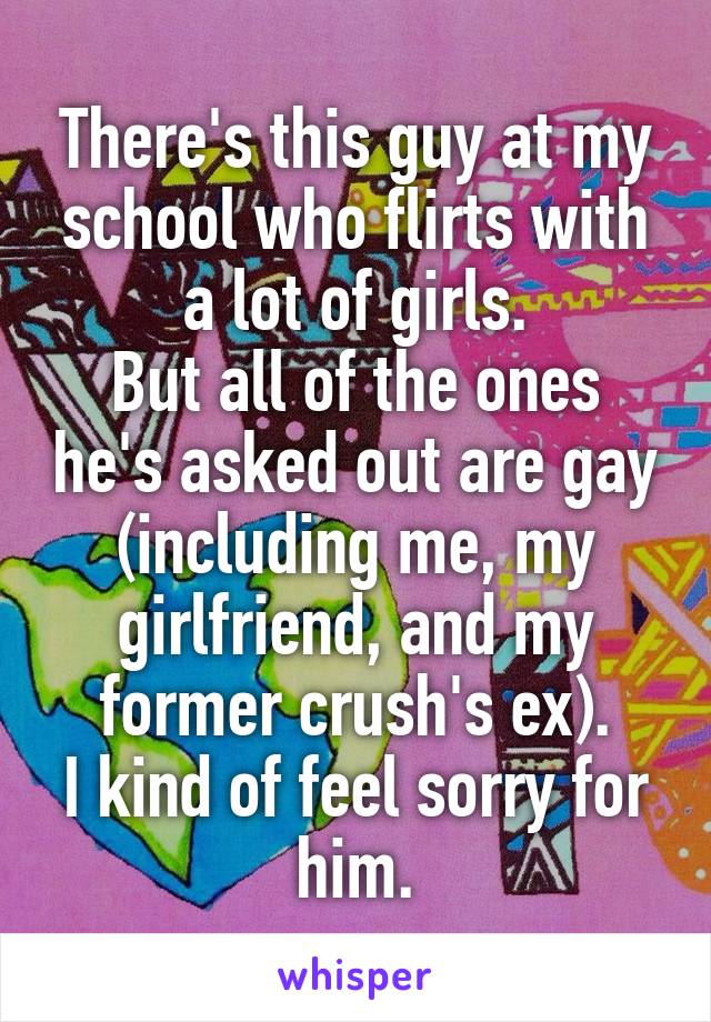 There's this guy at my school who flirts with a lot of girls.
But all of the ones he's asked out are gay (including me, my girlfriend, and my former crush's ex).
I kind of feel sorry for him.