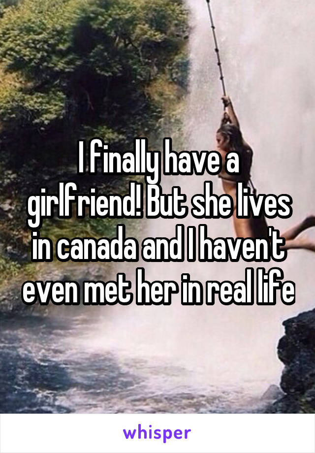 I finally have a girlfriend! But she lives in canada and I haven't even met her in real life