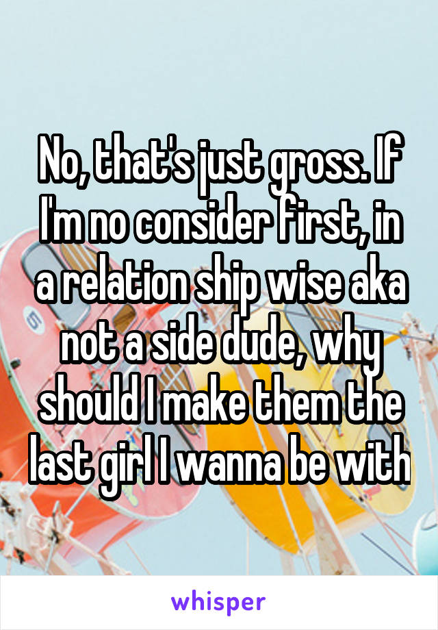 No, that's just gross. If I'm no consider first, in a relation ship wise aka not a side dude, why should I make them the last girl I wanna be with