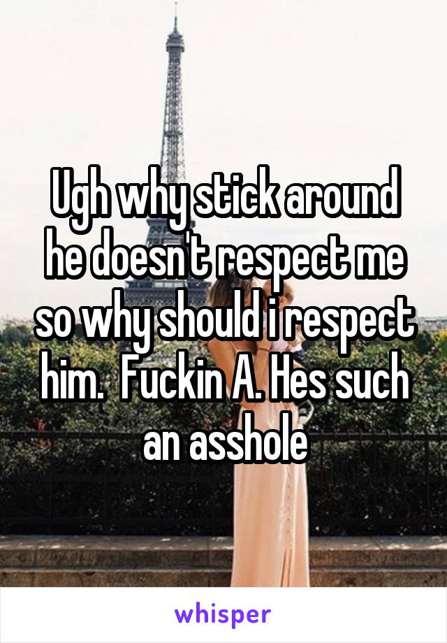 Ugh why stick around he doesn't respect me so why should i respect him.  Fuckin A. Hes such an asshole