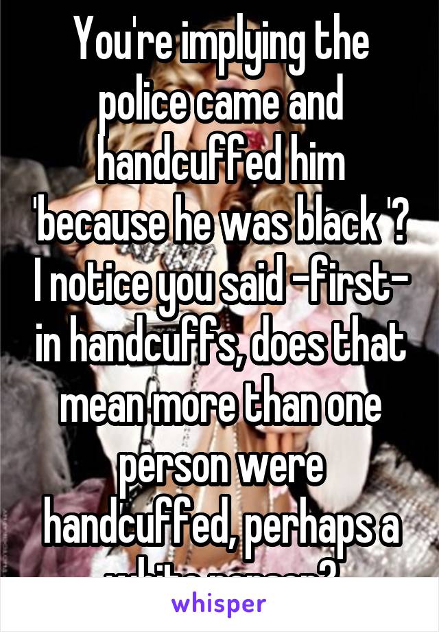 You're implying the police came and handcuffed him 'because he was black '? I notice you said -first- in handcuffs, does that mean more than one person were handcuffed, perhaps a white person?