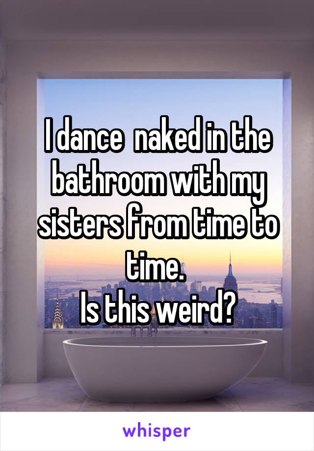 I dance  naked in the bathroom with my sisters from time to time. 
Is this weird?