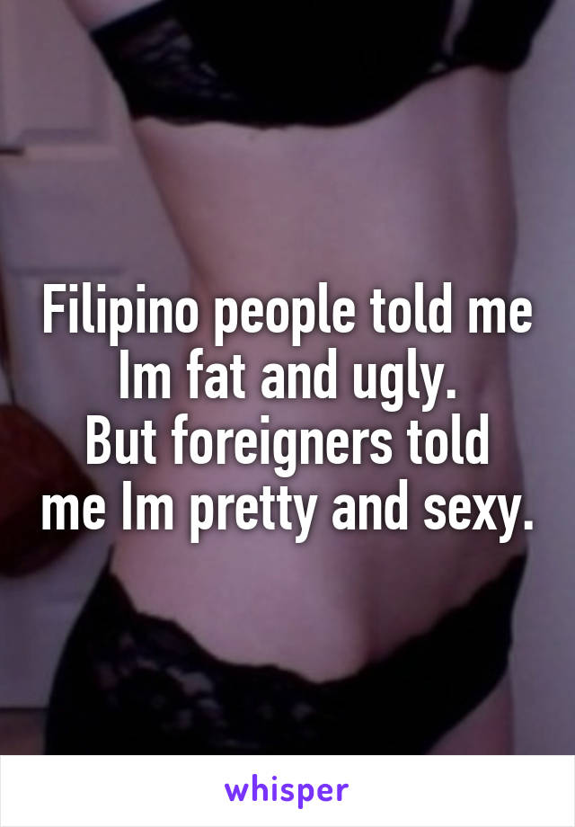 Filipino people told me Im fat and ugly.
But foreigners told me Im pretty and sexy.