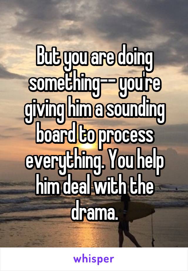 But you are doing something-- you're giving him a sounding board to process everything. You help him deal with the drama.