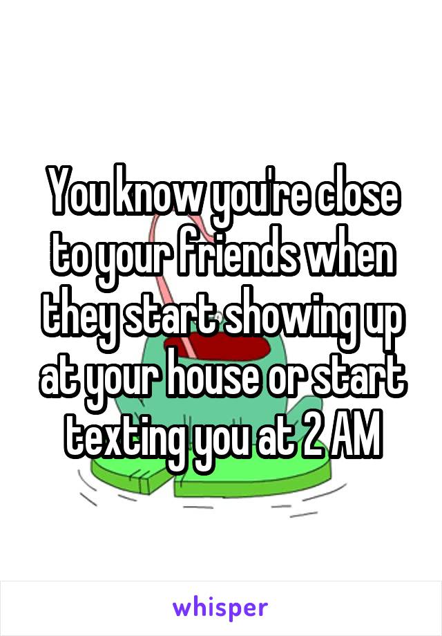 You know you're close to your friends when they start showing up at your house or start texting you at 2 AM