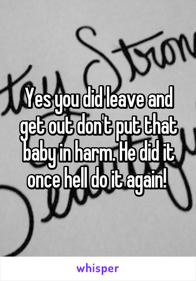 Yes you did leave and get out don't put that baby in harm. He did it once hell do it again! 