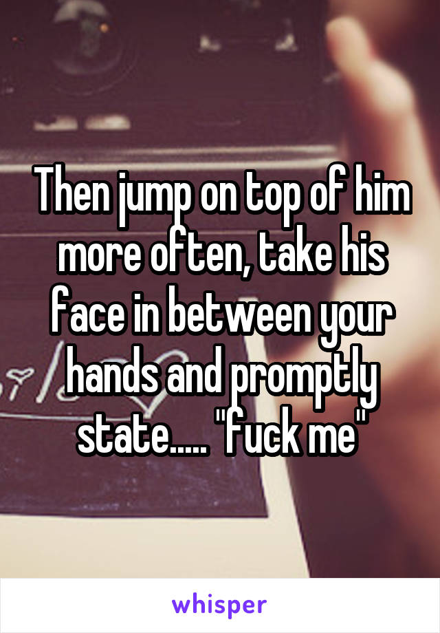 Then jump on top of him more often, take his face in between your hands and promptly state..... "fuck me"