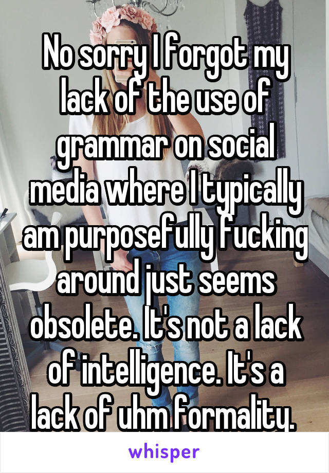 No sorry I forgot my lack of the use of grammar on social media where I typically am purposefully fucking around just seems obsolete. It's not a lack of intelligence. It's a lack of uhm formality. 