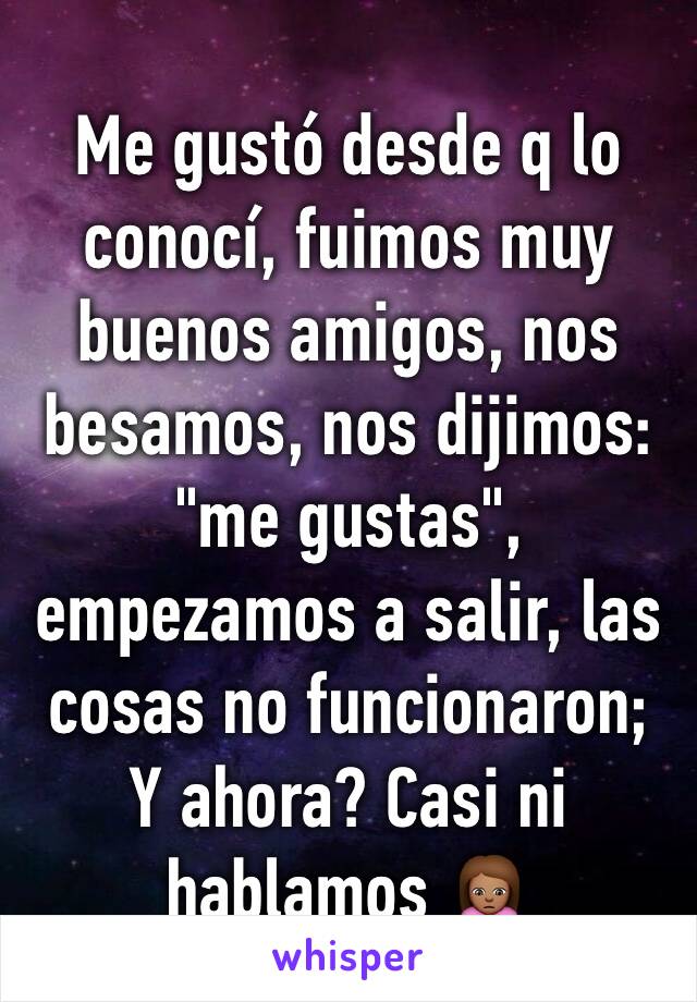 Me gustó desde q lo conocí, fuimos muy buenos amigos, nos besamos, nos dijimos: "me gustas", empezamos a salir, las cosas no funcionaron;
Y ahora? Casi ni hablamos 🙍🏽