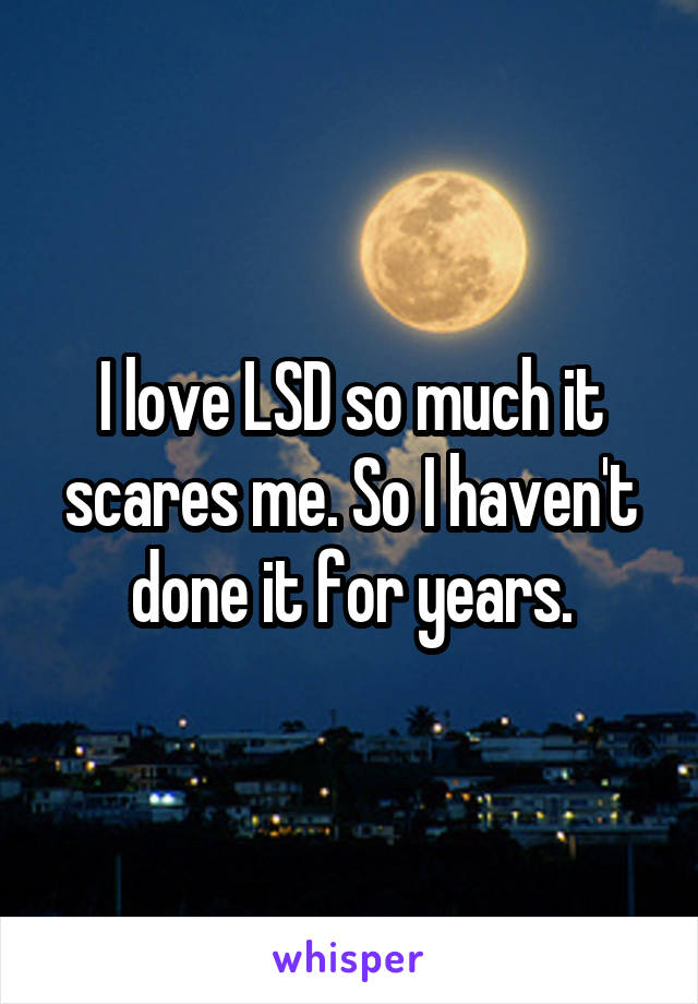 I love LSD so much it scares me. So I haven't done it for years.