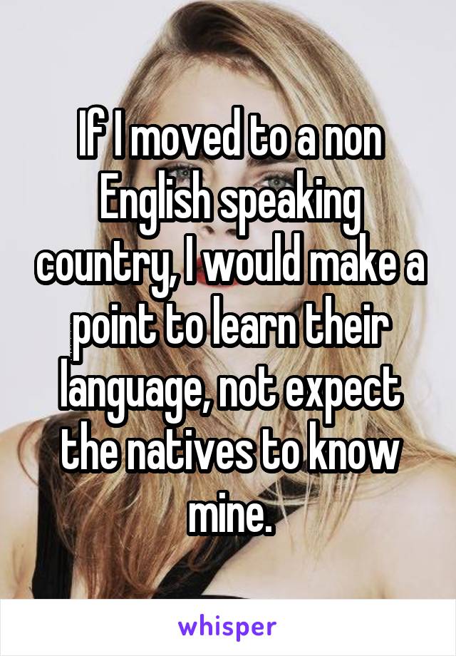 If I moved to a non English speaking country, I would make a point to learn their language, not expect the natives to know mine.