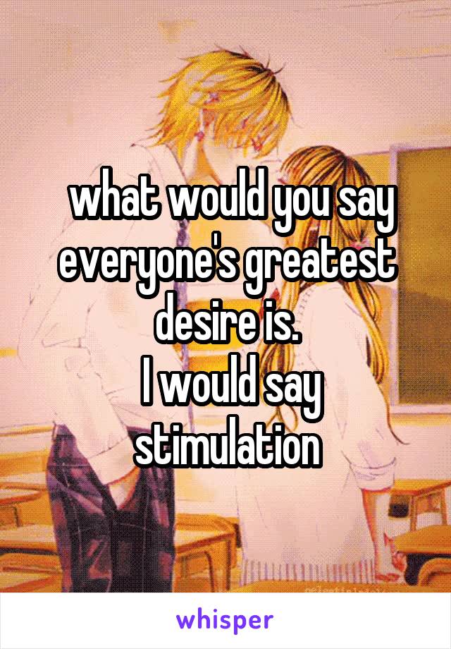  what would you say everyone's greatest desire is.
 I would say stimulation