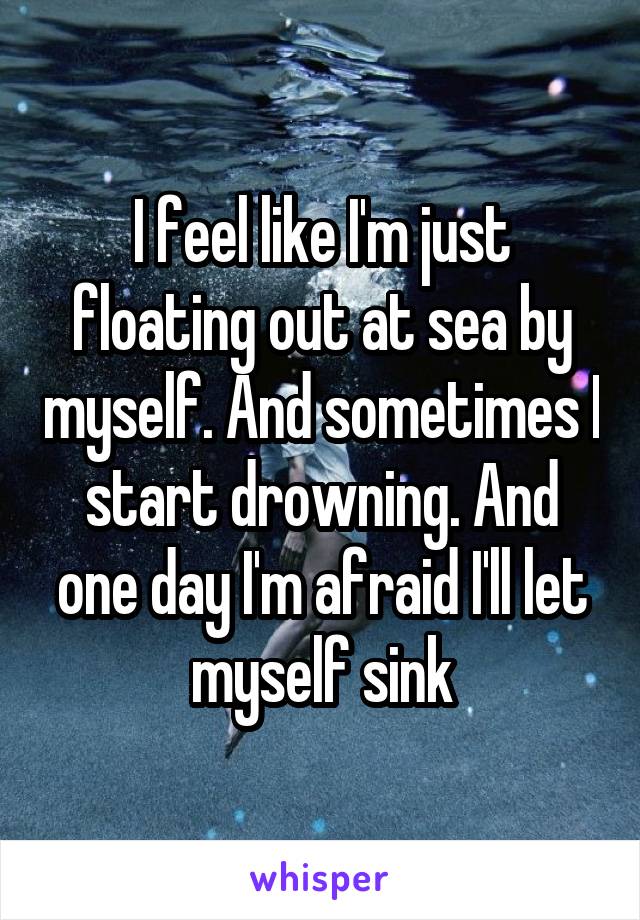 I feel like I'm just floating out at sea by myself. And sometimes I start drowning. And one day I'm afraid I'll let myself sink