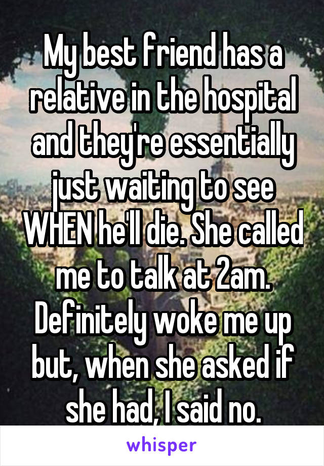 My best friend has a relative in the hospital and they're essentially just waiting to see WHEN he'll die. She called me to talk at 2am. Definitely woke me up but, when she asked if she had, I said no.