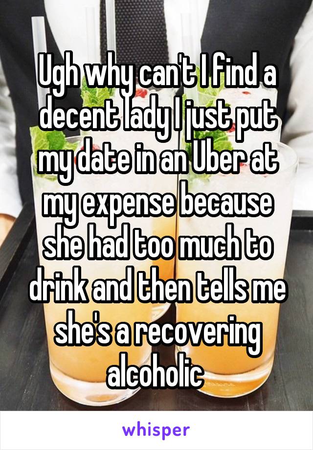 Ugh why can't I find a decent lady I just put my date in an Uber at my expense because she had too much to drink and then tells me she's a recovering alcoholic 