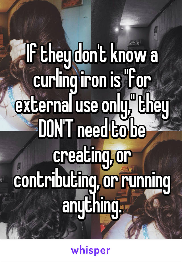 If they don't know a curling iron is "for external use only," they DON'T need to be creating, or contributing, or running anything.