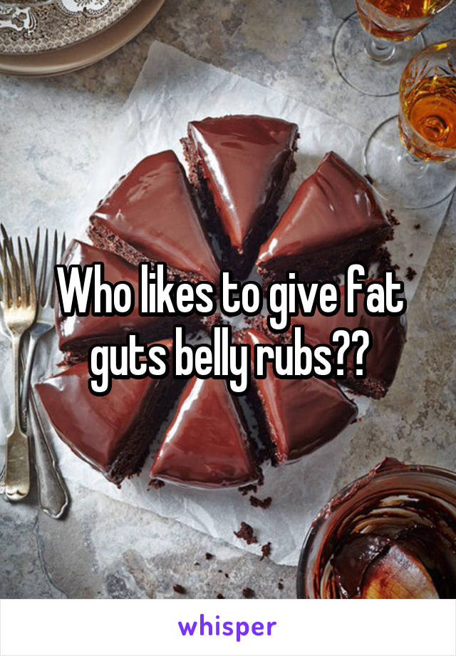 Who likes to give fat guts belly rubs??