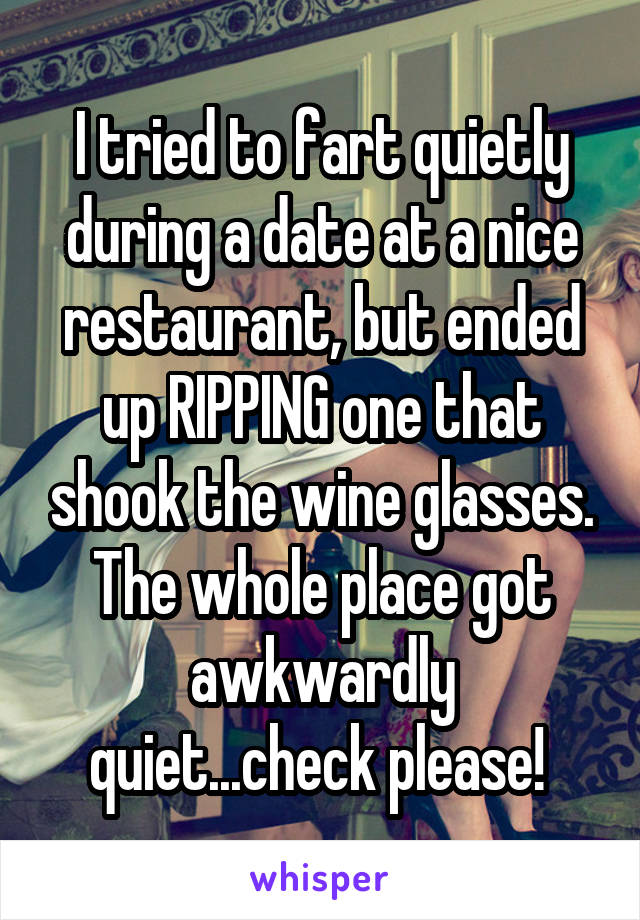 I tried to fart quietly during a date at a nice restaurant, but ended up RIPPING one that shook the wine glasses. The whole place got awkwardly quiet...check please! 