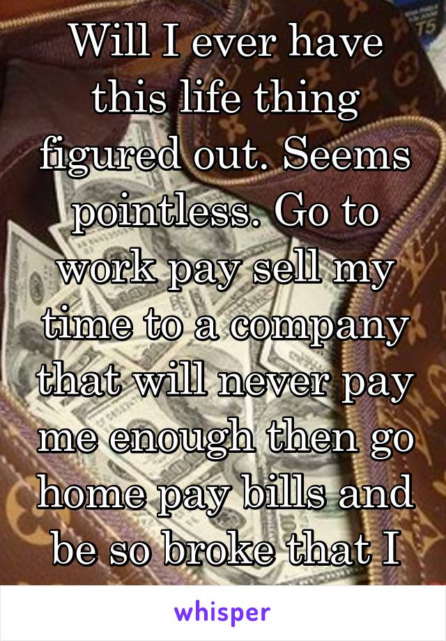 Will I ever have this life thing figured out. Seems pointless. Go to work pay sell my time to a company that will never pay me enough then go home pay bills and be so broke that I can't afford shit!!!