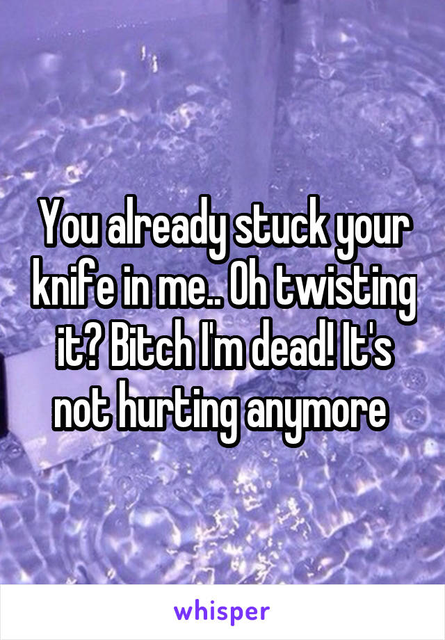 You already stuck your knife in me.. Oh twisting it? Bitch I'm dead! It's not hurting anymore 