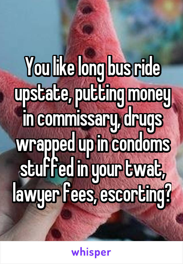 You like long bus ride upstate, putting money in commissary, drugs wrapped up in condoms stuffed in your twat, lawyer fees, escorting?