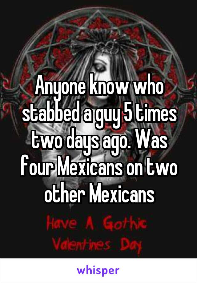 Anyone know who stabbed a guy 5 times two days ago. Was four Mexicans on two other Mexicans