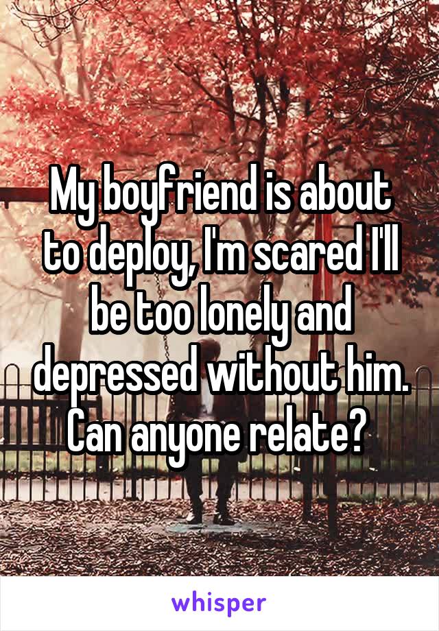 My boyfriend is about to deploy, I'm scared I'll be too lonely and depressed without him. Can anyone relate? 