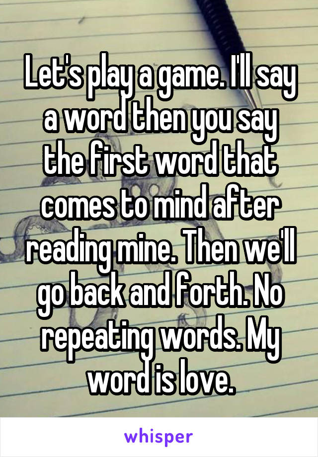 Let's play a game. I'll say a word then you say the first word that comes to mind after reading mine. Then we'll go back and forth. No repeating words. My word is love.